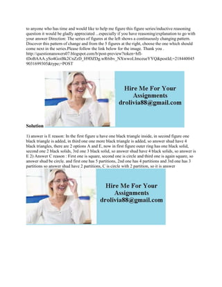to anyone who has time and would like to help me figure this figure series/inductive reasoning
question it would be gladly appreciated ...especially if you have reasoning/explanation to go with
your answer Direction: The series of figures at the left shows a continuously changing pattern.
Discover this pattern of change and from the 5 figures at the right, choose the one which should
come next in the series.Please follow the link below for the image. Thank you .
http://questionanswers07.blogspot.com/b/post-preview?token=hfI-
tDoBAAA.ySo4GoiBk2CnZzD_H9DZDg.wR6ibv_NXwwoLImceueYYQ&postId;=218440045
9031699305&type;=POST
Solution
1) answer is E reason: In the first figure u have one black triangle inside, in second figure one
black triangle is added, in third one one more black triangle is added, so answer shud have 4
black triangles, there are 2 options A and E, now in first figure outer ring has one black solid,
second one 2 black solids, 3rd one 3 black solid, so answer shud have 4 black solids, so answer is
E 2) Answer C reason : First one is square, second one is circle and third one is again square, so
answer shud be circle. and first one has 5 partitions, 2nd one has 4 partitions and 3rd one has 3
partitions so answer shud have 2 partitions, C is circle with 2 partition, so it is answer
 