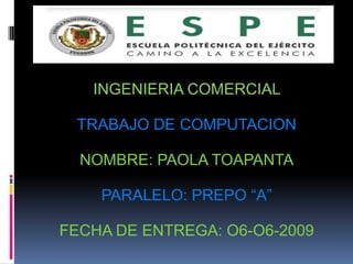 INGENIERIA COMERCIAL

 TRABAJO DE COMPUTACION

  NOMBRE: PAOLA TOAPANTA

    PARALELO: PREPO “A”

FECHA DE ENTREGA: O6-O6-2009
 