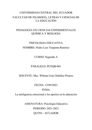 UNIVERSIDAD CENTRAL DEL ECUADOR
FACULTAD DE FILOSOFÍA, LETRAS Y CIENCIAS DE
LA EDUCACIÓN
PEDAGOGÍA EN CIENCIAS EXPERIMENTALES
QUÍMICA Y BIOLOGÍA
PSICOLOGIA EDUCATIVA
NOMBRE: Pedro Luis Toapanta Ramírez
CURSO: Segundo A
PARALELO: PCEQB-001
DOCENTE: Msc. Wilman Iván Ordóñez Pizarro
FECHA: 13/09/2021
TEMA:
La inteligencia emocional y los aportes en la educación
ASIGNATURA: Psicología Educativa
PERIODO: 2021-2021
QUITO – ECUADOR
 