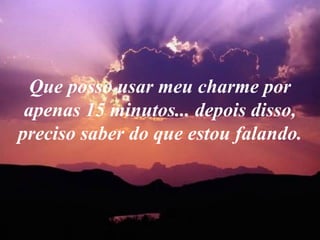 Que posso usar meu charme por apenas 15 minutos... depois disso, preciso saber do que estou falando. 