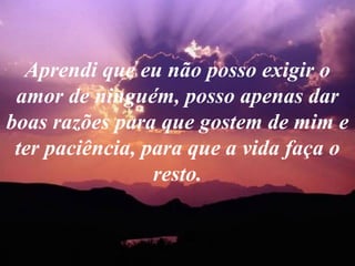 Aprendi que eu não posso exigir o amor de ninguém, posso apenas dar boas razões para que gostem de mim e ter paciência, para que a vida faça o resto. 