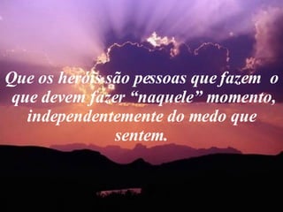 Que os heróis são pessoas que fazem  o  que devem fazer “naquele” momento, independentemente do medo que sentem. 