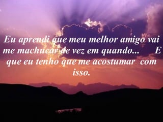 Eu aprendi que meu melhor amigo vai me machucar de vez em quando...  E que eu tenho que me acostumar  com isso. 
