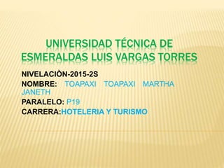 UNIVERSIDAD TÉCNICA DE
ESMERALDAS LUIS VARGAS TORRES
NIVELACIÒN-2015-2S
NOMBRE: TOAPAXI TOAPAXI MARTHA
JANETH
PARALELO: P19
CARRERA:HOTELERIA Y TURISMO
 