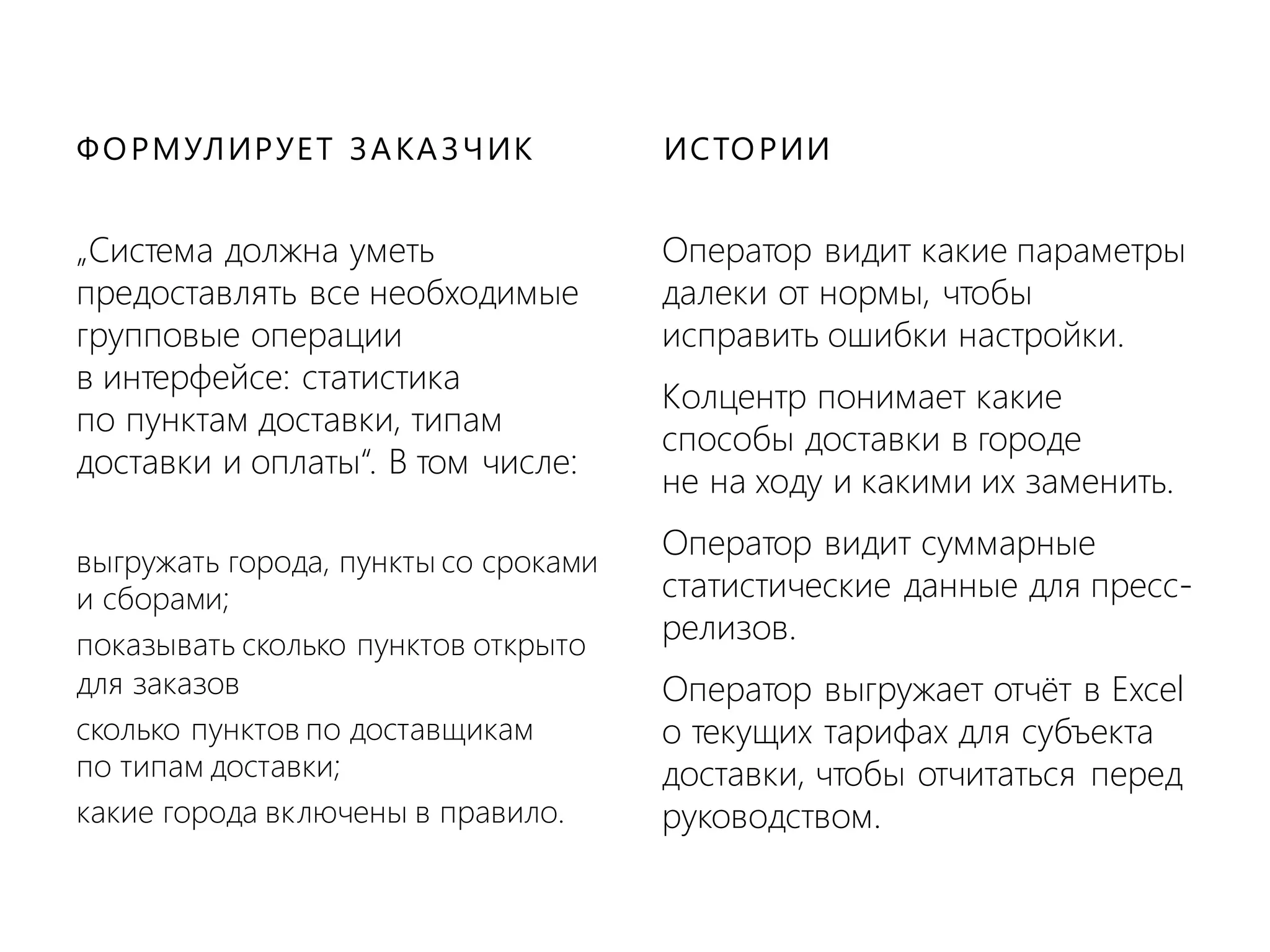 „Система должна уметь
предоставлять все необходимые
групповые операции
в интерфейсе: статистика
по пунктам доставки, типам
доставки и оплаты“. В том числе:
выгружать города, пункты со сроками
и сборами;
показывать сколько пунктов открыто
для заказов
сколько пунктов по доставщикам
по типам доставки;
какие города включены в правило.
• Оператор видит какие параметры
далеки от нормы, чтобы
исправить ошибки настройки.
• Колцентр понимает какие
способы доставки в городе
не на ходу и какими их заменить.
• Оператор видит суммарные
статистические данные для пресс-
релизов.
• Оператор выгружает отчёт в Excel
о текущих тарифах для субъекта
доставки, чтобы отчитаться перед
руководством.
ФОРМУЛИРУЕТ ЗАКАЗЧИК ИСТОРИИ
 