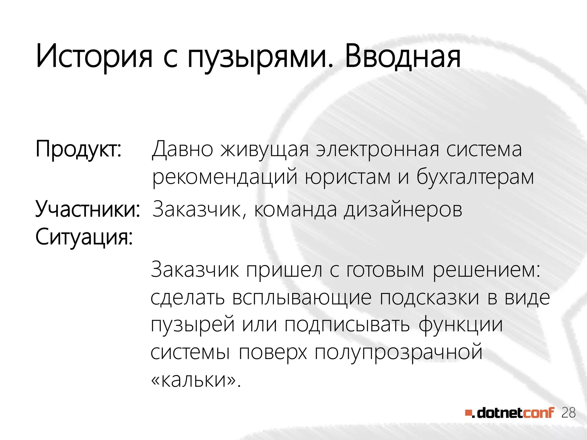 28
История с пузырями. Вводная
Продукт: Давно живущая электронная система
рекомендаций юристам и бухгалтерам
Участники: Заказчик, команда дизайнеров
Ситуация:
Заказчик пришел с готовым решением:
сделать всплывающие подсказки в виде
пузырей или подписывать функции
системы поверх полупрозрачной
«кальки».
 