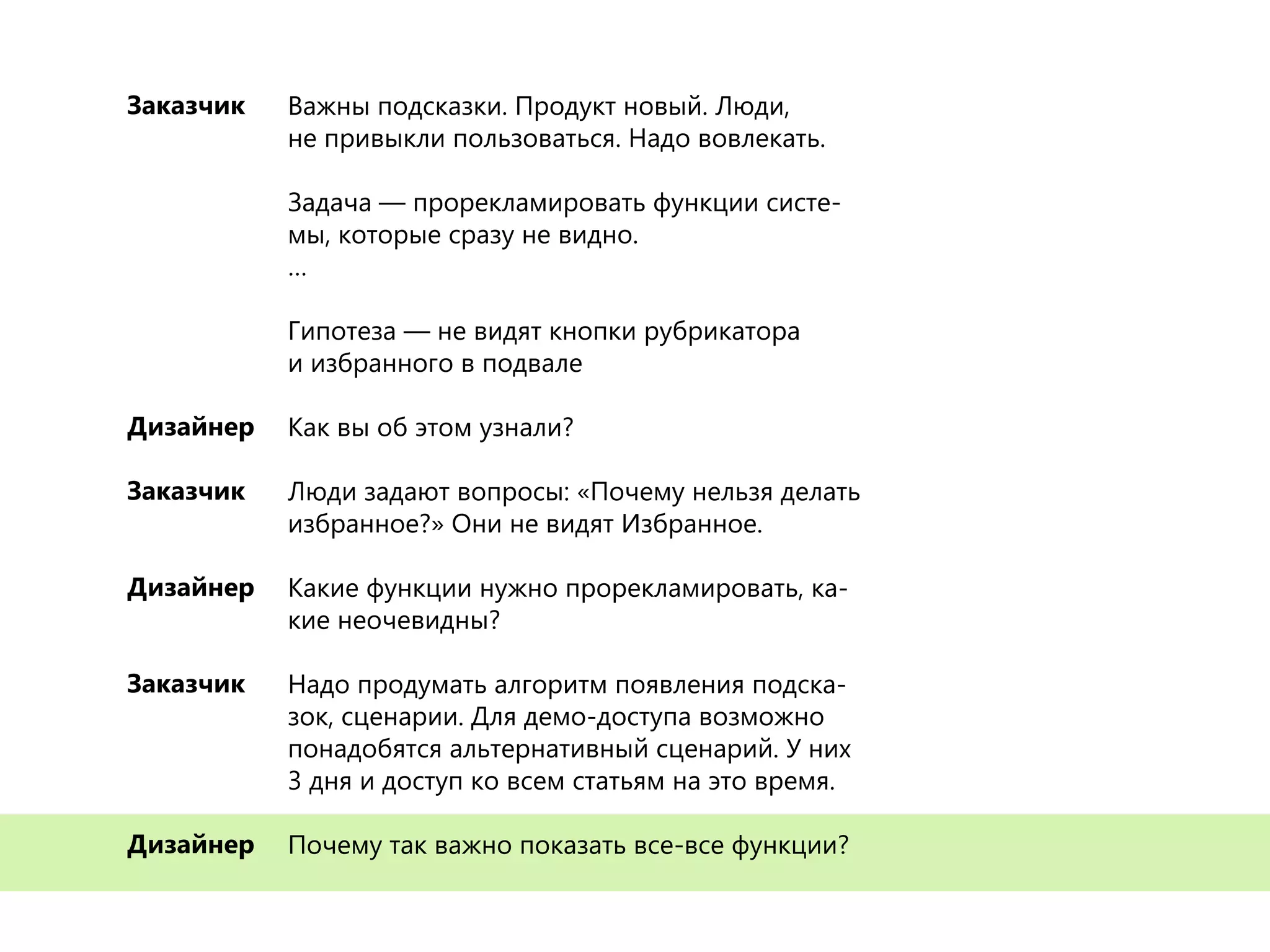 Важны подсказки. Продукт новый. Люди,
не привыкли пользоваться. Надо вовлекать.
Задача — прорекламировать функции систе-
мы, которые сразу не видно.
…
Гипотеза — не видят кнопки рубрикатора
и избранного в подвале
Как вы об этом узнали?
Люди задают вопросы: «Почему нельзя делать
избранное?» Они не видят Избранное.
Какие функции нужно прорекламировать, ка-
кие неочевидны?
Надо продумать алгоритм появления подска-
зок, сценарии. Для демо-доступа возможно
понадобятся альтернативный сценарий. У них
3 дня и доступ ко всем статьям на это время.
Почему так важно показать все-все функции?
Заказчик
Дизайнер
Заказчик
Дизайнер
Заказчик
Дизайнер
Важны подсказки. Продукт новый. Люди,
не привыкли пользоваться. Надо вовлекать.
Задача — прорекламировать функции систе-
мы, которые сразу не видно.
…
Гипотеза — не видят кнопки рубрикатора
и избранного в подвале
Как вы об этом узнали?
Люди задают вопросы: «Почему нельзя делать
избранное?» Они не видят Избранное.
Какие функции нужно прорекламировать, ка-
кие неочевидны?
Надо продумать алгоритм появления подска-
зок, сценарии. Для демо-доступа возможно
понадобятся альтернативный сценарий. У них
3 дня и доступ ко всем статьям на это время.
Почему так важно показать все-все функции?
Заказчик
Дизайнер
Заказчик
Дизайнер
Заказчик
Дизайнер
Важны подсказки. Продукт новый. Люди,
не привыкли пользоваться. Надо вовлекать.
Задача — прорекламировать функции систе-
мы, которые сразу не видно.
…
Гипотеза — не видят кнопки рубрикатора
и избранного в подвале
Как вы об этом узнали?
Люди задают вопросы: «Почему нельзя делать
избранное?» Они не видят Избранное.
Какие функции нужно прорекламировать, ка-
кие неочевидны?
Надо продумать алгоритм появления подска-
зок, сценарии. Для демо-доступа возможно
понадобятся альтернативный сценарий. У них
3 дня и доступ ко всем статьям на это время.
Почему так важно показать все-все функции?
Заказчик
Дизайнер
Заказчик
Дизайнер
Заказчик
Дизайнер
Важны подсказки. Продукт новый. Люди,
не привыкли пользоваться. Надо вовлекать.
Задача — прорекламировать функции систе-
мы, которые сразу не видно.
…
Гипотеза — не видят кнопки рубрикатора
и избранного в подвале
Как вы об этом узнали?
Люди задают вопросы: «Почему нельзя делать
избранное?» Они не видят Избранное.
Какие функции нужно прорекламировать, ка-
кие неочевидны?
Надо продумать алгоритм появления подска-
зок, сценарии. Для демо-доступа возможно
понадобятся альтернативный сценарий. У них
3 дня и доступ ко всем статьям на это время.
Почему так важно показать все-все функции?
Заказчик
Дизайнер
Заказчик
Дизайнер
Заказчик
Дизайнер
 