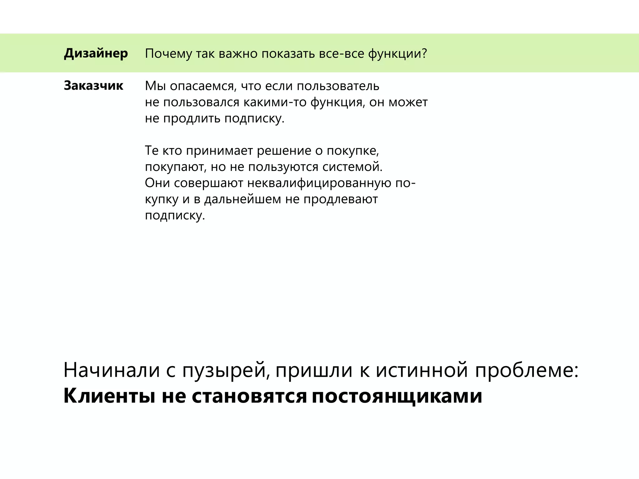 Почему так важно показать все-все функции?
Мы опасаемся, что если пользователь
не пользовался какими-то функция, он может
не продлить подписку.
Те кто принимает решение о покупке,
покупают, но не пользуются системой.
Они совершают неквалифицированную по-
купку и в дальнейшем не продлевают
подписку.
Дизайнер
Заказчик
Начинали с пузырей, пришли к истинной проблеме:
Клиенты не становятся постоянщиками
 