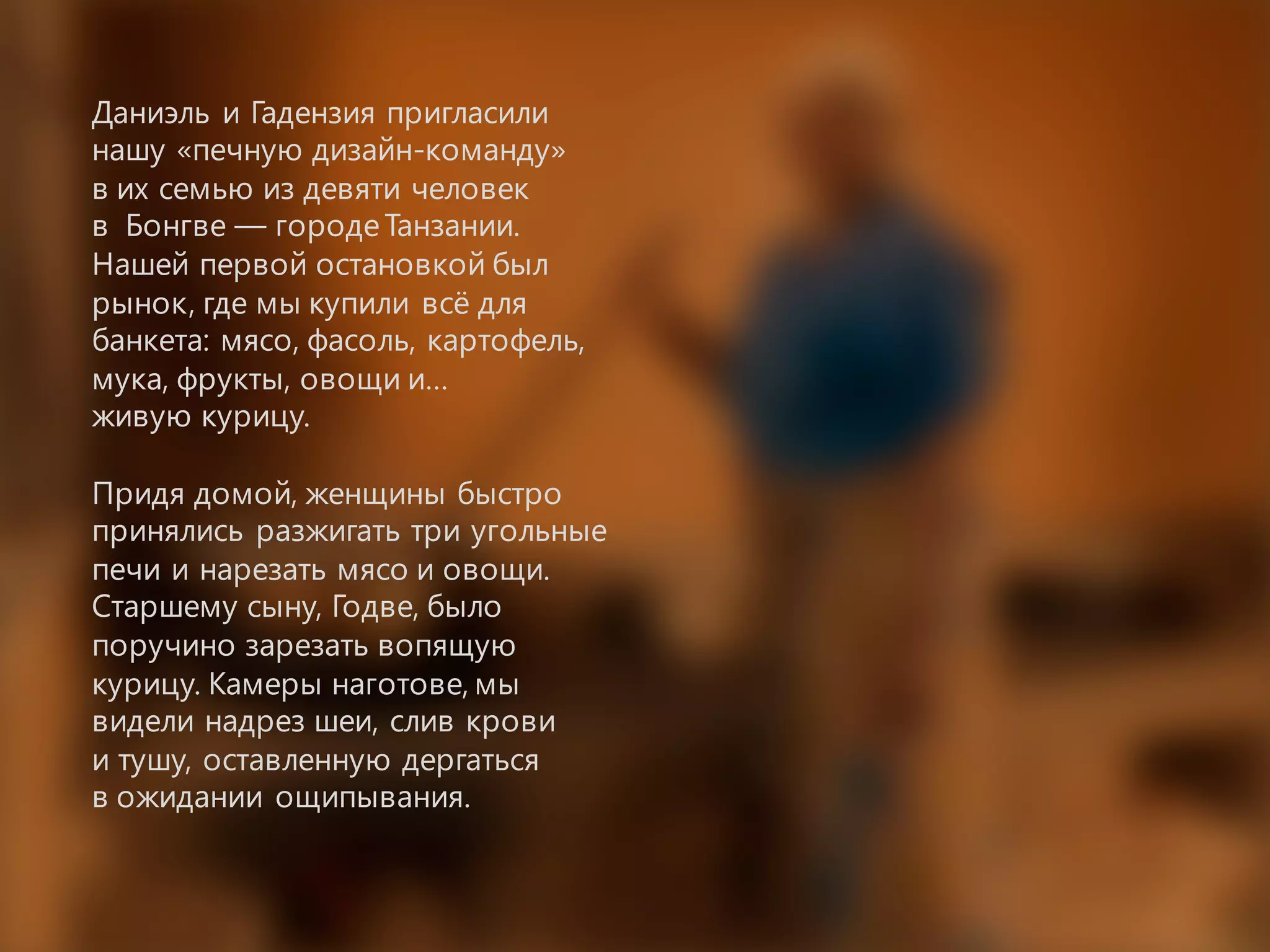 Даниэль и Гадензия пригласили
нашу «печную дизайн-команду»
в их семью из девяти человек
в Бонгве — городеТанзании.
Нашей первой остановкой был
рынок, где мы купили всё для
банкета: мясо, фасоль, картофель,
мука, фрукты, овощи и…
живую курицу.
Придя домой, женщины быстро
принялись разжигать три угольные
печи и нарезать мясо и овощи.
Старшему сыну, Годве, было
поручино зарезать вопящую
курицу. Камеры наготове, мы
видели надрез шеи, слив крови
и тушу, оставленную дергаться
в ожидании ощипывания.
 