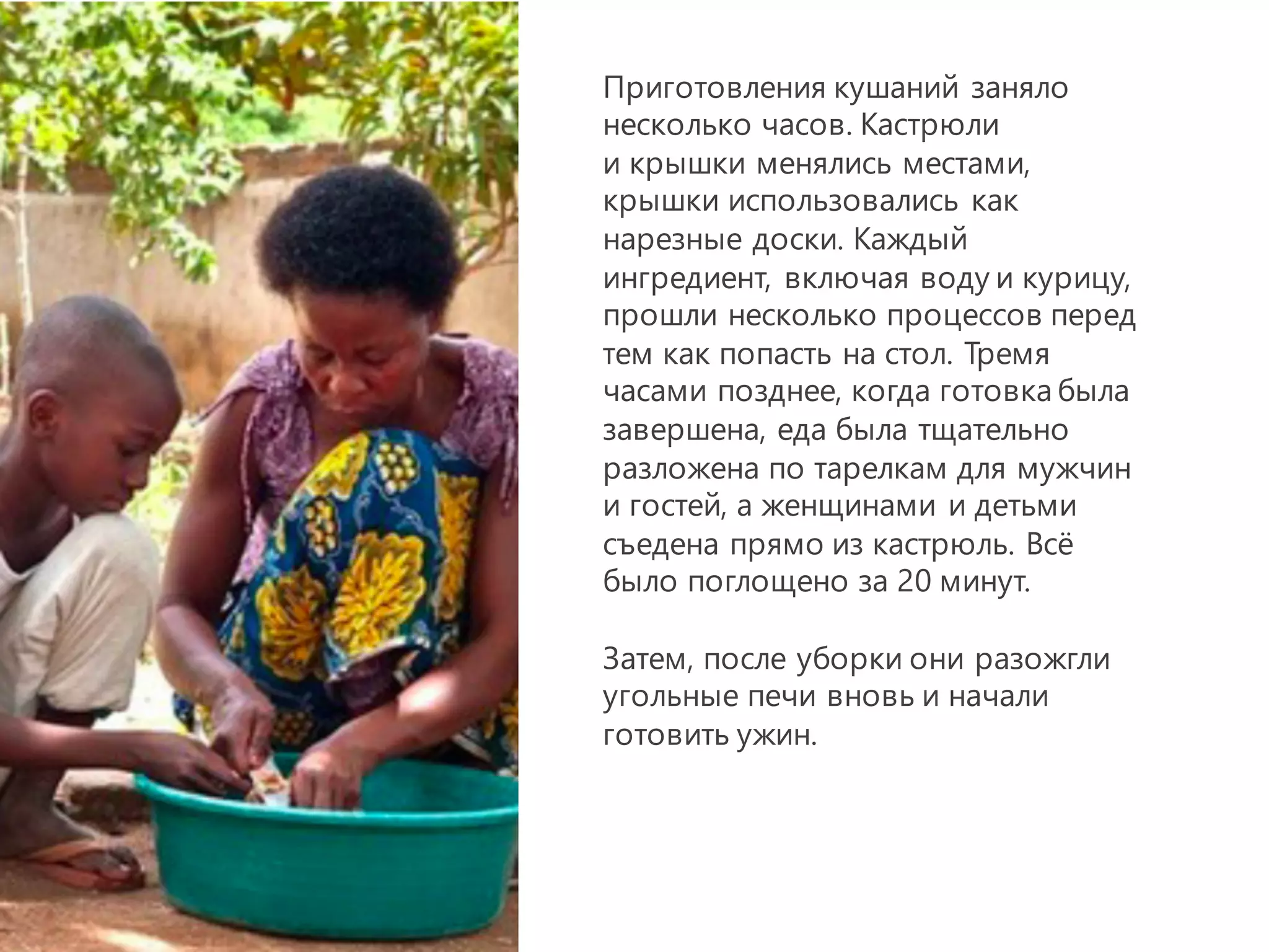 Приготовления кушаний заняло
несколько часов. Кастрюли
и крышки менялись местами,
крышки использовались как
нарезные доски. Каждый
ингредиент, включая воду и курицу,
прошли несколько процессов перед
тем как попасть на стол. Тремя
часами позднее, когда готовка была
завершена, еда была тщательно
разложена по тарелкам для мужчин
и гостей, а женщинами и детьми
съедена прямо из кастрюль. Всё
было поглощено за 20 минут.
Затем, после уборки они разожгли
угольные печи вновь и начали
готовить ужин.
 