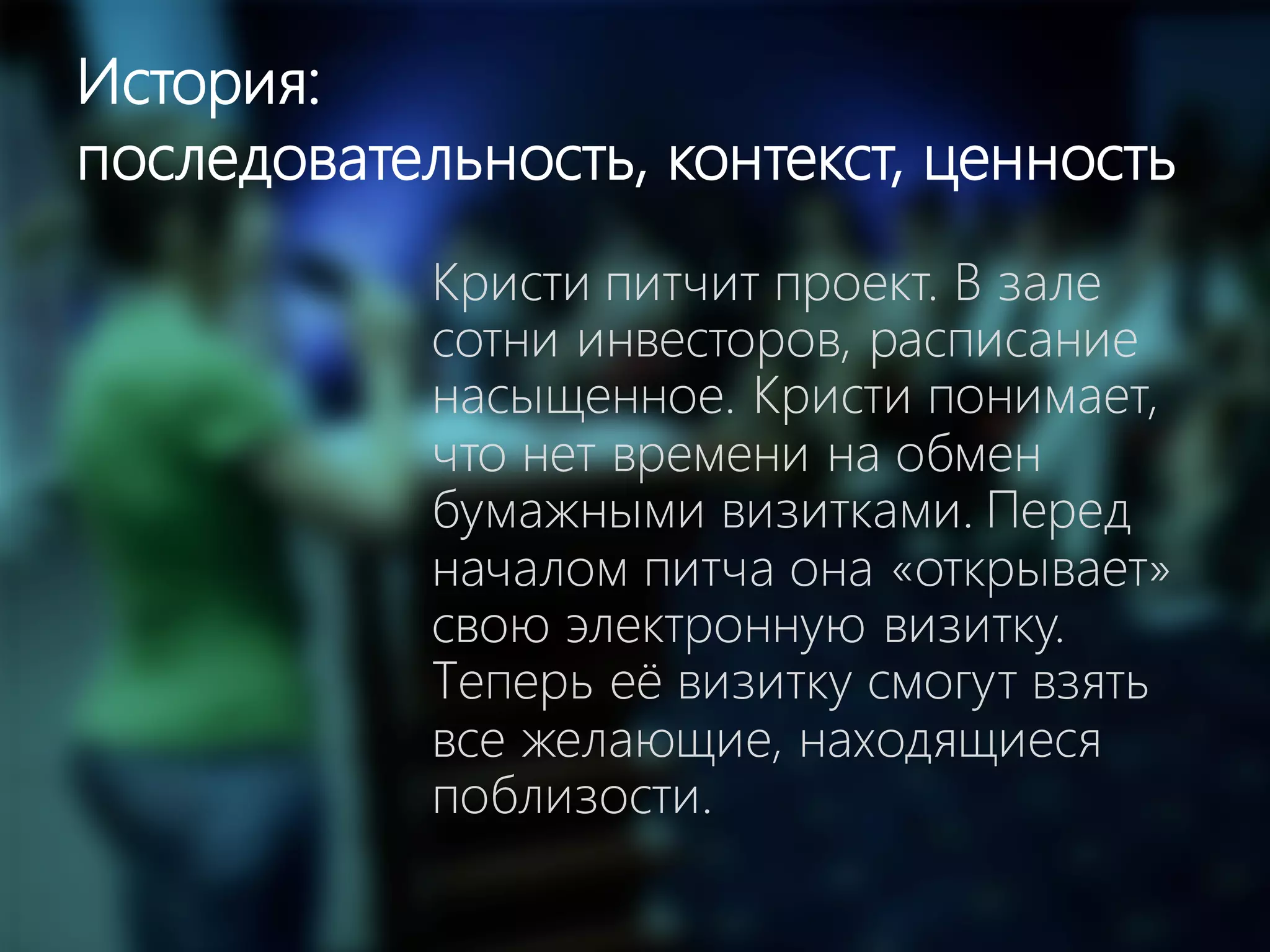 7
История:
последовательность, контекст, ценность
Кристи питчит проект. В зале
сотни инвесторов, расписание
насыщенное. Кристи понимает,
что нет времени на обмен
бумажными визитками. Перед
началом питча она «открывает»
свою электронную визитку.
Теперь её визитку смогут взять
все желающие, находящиеся
поблизости.
 
