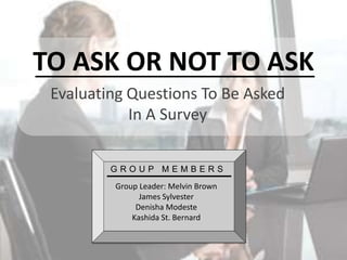 TO ASK OR NOT TO ASK
Evaluating Questions To Be Asked
In A Survey
GROUP MEMBERS
Group Leader: Melvin Brown
James Sylvester
Denisha Modeste
Kashida St. Bernard

 