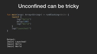 Unconﬁned can be tricky
fun main(args: Array<String>) = runBlocking<Unit> {
launch {
log("Hello")
delay(100)
log("World")
}
log("Launched!")
}
Output:
[main] Launched!
[main] Hello
[main] World
 