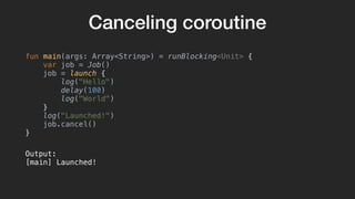 Canceling coroutine
fun main(args: Array<String>) = runBlocking<Unit> {
var job = Job()
job = launch {
log("Hello")
delay(100)
log("World")
}
log("Launched!")
job.cancel()
}
Output:
[main] Launched!
 