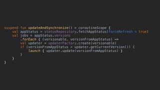 suspend fun updateAndSynchronize() = coroutineScope {
val appStatus = statusRepository.fetchAppStatus(forceRefresh = true)
val jobs = appStatus.versions
.forEach { (versionable, versionFromAppStatus) ->
val updater = updaterFactory.create(versionable)
if (versionFromAppStatus > updater.getCurrentVersion()) {
launch { updater.update(versionFromAppStatus) }
}
}
}
 