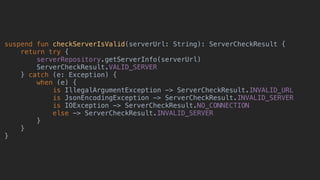 suspend fun checkServerIsValid(serverUrl: String): ServerCheckResult {
return try {
serverRepository.getServerInfo(serverUrl)
ServerCheckResult.VALID_SERVER
} catch (e: Exception) {
when (e) {
is IllegalArgumentException -> ServerCheckResult.INVALID_URL
is JsonEncodingException -> ServerCheckResult.INVALID_SERVER
is IOException -> ServerCheckResult.NO_CONNECTION
else -> ServerCheckResult.INVALID_SERVER
}
}
}
 