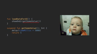 fun loadDataForUI() {
showOnUi(getSomeValue())
}
suspend fun getSomeValue(): Int {
delay(timeMillis = 5000)
return 5
}
 