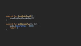 suspend fun loadDataForUI() {
showOnUi(getSomeValue())
}
suspend fun getSomeValue(): Int {
delay(timeMillis = 5000)
return 5
}
 