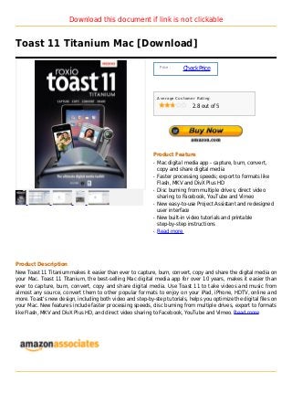 Download this document if link is not clickable


Toast 11 Titanium Mac [Download]

                                                                 Price :
                                                                           Check Price



                                                                Average Customer Rating

                                                                               2.8 out of 5




                                                            Product Feature
                                                            q   Mac digital media app - capture, burn, convert,
                                                                copy and share digital media
                                                            q   Faster processing speeds; export to formats like
                                                                Flash, MKV and DivX Plus HD
                                                            q   Disc burning from multiple drives; direct video
                                                                sharing to Facebook, YouTube and Vimeo
                                                            q   New easy-to-use Project Assistant and redesigned
                                                                user interface
                                                            q   New built-in video tutorials and printable
                                                                step-by-step instructions
                                                            q   Read more




Product Description
New Toast 11 Titanium makes it easier than ever to capture, burn, convert, copy and share the digital media on
your Mac. Toast 11 Titanium, the best-selling Mac digital media app for over 10 years, makes it easier than
ever to capture, burn, convert, copy and share digital media. Use Toast 11 to take videos and music from
almost any source, convert them to other popular formats to enjoy on your iPad, iPhone, HDTV, online and
more. Toast's new design, including both video and step-by-step tutorials, helps you optimize the digital files on
your Mac. New features include faster processing speeds, disc burning from multiple drives, export to formats
like Flash, MKV and DivX Plus HD, and direct video sharing to Facebook, YouTube and Vimeo. Read more
 