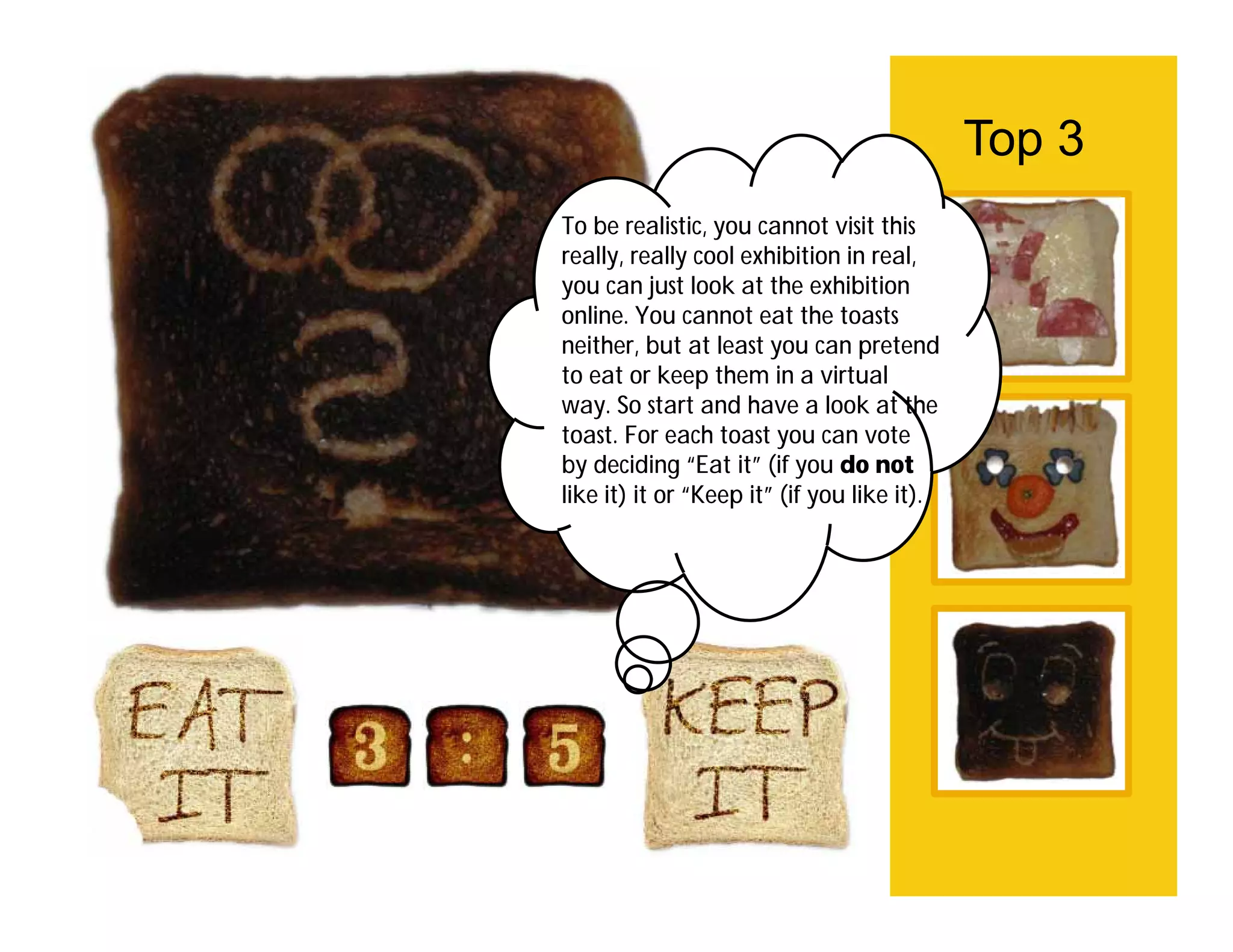 Top 3
To be realistic, you cannot visit this
really, really cool exhibition in real,
you can just look at the exhibition
online. You cannot eat the toasts
neither, but at least you can pretend
to eat or keep them in a virtual
way. So start and have a look at the
toast. For each toast you can vote
by deciding “Eat it” (if you do not
like it) it or “Keep it” (if you like it).
 