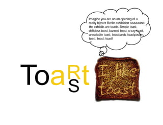 Imagine you are on an opening of a
    really hipster Berlin exhibition aaaaaand
    the exhibits are toasts. Simple toast,
    delicious toast, burned toast, crazy toast,
    uneatable toast, toastcards, toastposters,
    toast, toast, toast!




R
S
 