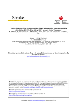 Classification of subtype of acute ischemic stroke. Definitions for use in a multicenter
clinical trial. TOAST. Trial of Org 10172 in Acute Stroke Treatment.
H P Adams, Jr, B H Bendixen, L J Kappelle, J Biller, B B Love, D L Gordon and E E Marsh,
3rd
Stroke. 1993;24:35-41 doi:
10.1161/01.STR.24.1.35
Stroke is published by the American Heart Association, 7272 Greenville Avenue, Dallas, TX 75231
Copyright © 1993 American Heart Association, Inc. All rights reserved.
Print ISSN: 0039-2499. Online ISSN: 1524-4628
The online version of this article, along with updated information and services, is located on the
World Wide Web at:
http://stroke.ahajournals.org/content/24/1/35
Downloaded from http://stroke.ahajournals.org/ by guest on July 5, 2015
Permissions: Requests for permissions to reproduce figures, tables, or portions of articles originally published
in Stroke can be obtained via RightsLink, a service of the Copyright Clearance Center, not the Editorial Office.
Once the online version of the published article for which permission is being requested is located, click
Request Permissions in the middle column of the Web page under Services. Further information about this
process is available in the Permissions and Rights Question and Answer document.
Reprints: Information about reprints can be found online at:
http://www.lww.com/reprints
Subscriptions: Information about subscribing to Stroke is online at:
http://stroke.ahajournals.org//subscriptions/
 