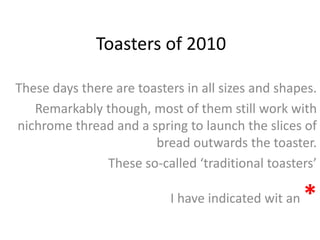 Toasters of 2010
These days there are toasters in all sizes and shapes.
Remarkably though, most of them still work with
nichrome thread and a spring to launch the slices of
bread outwards the toaster.
These so-called ‘traditional toasters’
I have indicated wit an *
 