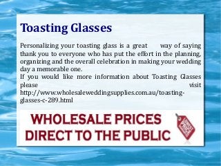 Toasting Glasses
Personalizing your toasting glass is a great way of saying
thank you to everyone who has put the effort in the planning,
organizing and the overall celebration in making your wedding
day a memorable one.
If you would like more information about Toasting Glasses
please visit
http://www.wholesaleweddingsupplies.com.au/toasting-
glasses-c-289.html
 