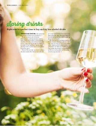 26 
Spring drinks • low alcohol 
Spring drinks 
Right now is a perfect time to buy and try low-alcohol drinks 
“Spring has sprung, the grass has 
riz, look at where our waistline is...” 
As we venture out of winter 
hibernation, and tentatively start to 
bare a little more skin in the warmer 
weather, it’s only natural that thoughts 
turn to ways we can tweak our lifestyle 
in order to be healthier, leaner, and 
perhaps even a little more motivated 
to hit the gym. 
One of those ways can be to reduce 
alcohol intake. But before you all roll 
your eyes and storm from the room 
slamming the door, the good news is 
it need not mean you need to give up 
all social activities. 
Our demand for a greater variety of 
lower alcohol drinking options is being 
met step for step by our winemakers, 
cider makers and brewers with a new 
generation of delicious, lighter drinks, 
that make absolutely no sacrifices 
in flavour and quality in the name 
of reducing alcohol. » 
 