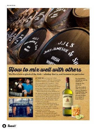 32 
promotion 
How to mix well with others 
We Kiwis love a splash of the Irish – whiskey that is, and Jameson in particular. 
So why do we love it so? What 
makes it so good? Well it’s consistently 
excellent. That’s a good place to start. 
The ingredients for Jameson - 100% 
Irish spring water, barley and yeast – 
hasn’t changed in more than 230 years 
since John Jameson first established 
the distillery in Bow St, Dublin. 
There have been a few additions to 
the Jameson family over the years, such 
as Jameson Gold Reserve and Jameson 
Select Reserve, offering Kiwi fans the 
chance to trade up. But the essential 
Jameson has maintained the same 
excellence since 1780. 
Jameson Irish Whiskey stands 
out due to the fact it’s triple distilled, 
leading to a whiskey that is extra 
smooth. And that makes it versatile 
and perfect for mixing. 
Simple mixers to enjoy with 
Jameson are dry ginger ale, apple 
juice, cranberry juice and soda; always 
garnished with a wedge of lime. 
For the perfect 
refreshing spring 
drink try a 
Jameson, dry 
and lime: 
Fill a short glass 
with ice, pour in 
30ml of Jameson 
Irish Whiskey, top 
with dry ginger 
ale and squeeze 
in a wedge of 
lime. Sláinte! 
 