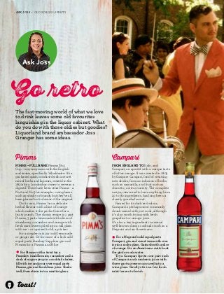 34 
ASK JOSS • OLD SCHOOL SPIRITS 
Ask Joss 
Go etro 
The fast-moving world of what we love 
to drink leaves some old favourites 
languishing in the liquor cabinet. What 
do you do with those oldies but goodies? 
Liquorland brand ambassador Joss 
Granger has some ideas. 
Campari 
From England to Italy, and 
Campari, an aperitif with a unique taste 
of bitter orange. It was created in 1805 
by Gaspare Campari, fond of creating 
new drinks, from an infusion of herbs 
such as cascarilla, and fruit such as 
chinotto, a citrus variety. The complete 
recipe, rumoured to have anything from 
20 to 80 ingredients, has long been a 
closely guarded secret. 
Famed for its dark red colour, 
Campari is perhaps most commonly 
drunk mixed with just soda, although 
it’s also worth trying with fresh 
grapefruit or orange juice. 
It’s also a key ingredient in several 
well-known classic cocktails such as a 
Negroni and an Americano. 
l For a Negroni build equal parts 
Campari, gin and sweet vermouth over 
ice in a rocks glass. Garnish with a slice 
of orange. For an Americano switch out 
the gin for soda water. 
Try a Campari Spritz: one part each 
of Campari and cranberry juice with 
three parts prosecco poured into a 
wine glass. Gently stir in a few fresh 
mint leaves to finish. 
Pimms 
Pimms – full name Pimms No.1 
Cup – is synonymous with the English 
and tennis, specifically Wimbledon. It’s a 
gin based spirit, combined with a secret 
mix of herbs and liqueurs, created in the 
1850s by a London bar owner to serve as a 
digestif. There have been other Pimms – a 
No.2 and No.3 for example – using bases 
such as whisky or brandy, but they’ve all 
been phased out in favour of the original. 
On its own, Pimms has a delicate 
herbal flavour with a hint of orange 
which makes it the perfect base for a 
fruity punch. The classic recipe is 1 part 
Pimms, 3 parts lemonade with slices of 
strawberry, cucumber and orange with 
fresh mint leaves piled into a tall glass 
with ice – or upsized to fill a pitcher. 
For a simpler mix just add lemonade 
or ginger ale. Or for more of a kick add 
equal parts Bombay Sapphire gin and 
Pimms for a Pimms and Blue. 
l For Pimms with a twist try a 
Pimmlet: muddle mint, cucumber and a 
dash of sugar syrup in a cocktail shaker, 
fill with ice and pour over equal parts 
Pimms, gin and fresh lime juice. Shake 
well, then strain into a martini glass. 
 