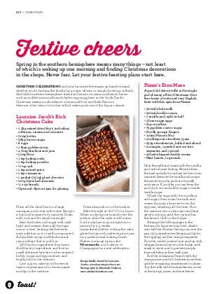 36 
DIY • CHRISTMAS 
Festive cheers 
Spring in the southern hemisphere means many things – not least 
of which is waking up one morning and finding Christmas decorations 
in the shops. Never fear. Let your festive feasting plans start here. 
Christmas celebrations and your favourite beverages go hand-in-hand, 
whether you’re hosting the family for an epic dinner, or simply hosting cocktails. 
And while northern hemisphere tradition focuses on warm and hearty brews 
such as mulled wine and brandy-laden egg nogg, here in the South Pacific 
Christmas means an abundance of seasonal fruit and fresh flavours. 
Here are a few ideas to try that will all make good use of the liquor cabinet. 
Lauraine Jacob’s Rich 
Christmas Cake 
• 1.5kg mixed dried fruit, including 
sultanas, raisins and currants 
• 500g butter 
• 385g brown sugar 
• 8 eggs 
• 1 tbsp golden syrup 
• 4 tbsp blackcurrant jam 
• 500g flour 
• 1 tsp baking soda 
• 1 tsp baking powder 
• ½ tsp salt 
• 1 tsp mixed spice 
• 1 tsp cinnamon 
• 1 packet (150g) glacé cherries 
• 100g blanched almonds 
• ¼ cup brandy 
• Optional: Apricot jam for glazing 
Recipe kindly shared by Lauraine 
Jacobs; www.laurainejacobs.co.nz; 
Photography by Elizabeth Clarkson 
www.elizabethclarkson.com 
Place all the dried fruit in a large 
saucepan and cover with water. Bring to 
a boil and simmer for 5 minutes. Drain 
well, cool and let stand overnight. 
Beat the butter and sugar well until 
light and creamy, then add the eggs 
one at a time, beating well between 
each addition so it is well incorporated. 
Add golden syrup and blackcurrant 
jam and beat that in well too. 
Sift the dry ingredients four times. 
Add the dry ingredients and fruit in 
small alternate batches to the creamed 
butter, sugar and egg mixture, and 
finally, fold in the cherries. 
Line a 24cm cake tin with several 
layers of greaseproof or brown paper 
and tip in the mixture. 
Press almonds on to the surface. 
Bake the cake at 160˚C for 4 hours. 
When cooked, pour brandy over the 
surface while the cake is still warm. 
Cool and place in an airtight tin to 
mature for 2-4 weeks. 
Immediately before cutting the cake, 
glaze the top with melted apricot jam 
for a professional looking finish. 
Makes one large 24cm cake 
Wine match: a rich sherry or 
Champagne for a real celebration 
Pimm’s Eton Mess 
A good old sherry trifle is the staple 
pud of many a Kiwi Christmas. Give 
the classic a fruity and very English 
twist with this spin from Pimms 
• 300ml whole milk 
• 300ml double cream 
• 1 vanilla pod, split in half 
• 3 free-range eggs 
• 20g cornflour 
• 75g golden caster sugar 
• 8 trifle sponge fingers 
• 100ml Pimm’s No.1 
• 4 tablespoon strawberry jam 
• 250g strawberries, hulled and sliced 
• 2 oranges, 1 peeled and cut into 
segments and 1 juiced 
• 300ml whipped double cream 
• Mint leaves, to garnish 
Heat the milk and cream with the vanilla 
pod until almost boiling. Remove from 
the heat and allow to infuse for five to ten 
minutes. Remove the vanilla and scrape 
the seeds from the pod into the milk 
and cream. If you like, you can keep the 
pod, dry it out and add to sugar to make 
vanilla sugar. 
Whisk the eggs with the cornflour 
and sugar, then strain the milk and 
cream through a fine sieve into the 
egg mix, whisking all the time. Pour 
the mixture into a clean pan and heat 
gently, stirring until the custard has 
thickened. Chill in the fridge. 
Arrange the trifle sponges in the 
bottom of a large serving bowl, drizzle 
over half the Pimm’s, then spoon over the 
jam, 150g strawberries (keeping 100g for 
the topping) and the orange segments. 
Pour the cooled custard over and top with 
whipped cream. Leave in the fridge until 
ready to serve, and to prevent people 
from nibbling as they walk past. 
Boil the remaining Pimm’s with the 
orange juice until it’s thickened, and then 
add the remaining strawberries to infuse. 
Top the trifle with the strawberries, some 
of the syrupy juices and mint leaves. 
 