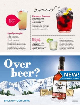 NEW! 
CANADIAN CLUB SPICED. 
Berry 
twist 
• 1.5 parts Absolut vodka 
• 1 part lemon juice 
• 1 part simple syrup 
• 5 mint leaves 
• 1 whole strawberry 
SPICE UP YOUR DRINK 
Blackberry Attraction 
• 45ml Absolut vodka 
• 50ml cranberry juice 
• Frozen blackberries 
• Lemon garnish 
Fill a tumbler glass with ice and 
frozen blackberries. Add vodka 
and top up with cranberry juice. 
Garnish with a twist of lemon. 
Muddle kiwifruit and one 
spring of mint with sugar 
and lime juice in the bottom 
of a mixing glass. Shake 
with vodka and strain over 
ice into a short glass. Top 
with soda water and garnish 
with an extra kiwifruit slice 
and a mint leaf. 
Kiwi and 
mint julep 
• 45ml Absolut vodka 
• 1 kiwifruit 
• 20ml fresh lime juice 
• 2 barspoons caster sugar 
• 2 sprigs mint leaves 
• Soda water 
Strawberry mojito 
Method: Muddle mint leaves, the 
whole strawberry and simple syrup 
(see www.toastmag.co.nz for recipe) 
in a highball glass. Fill with ice 
cubes. Add lemon juice and Absolut 
Vodka. Garnish with a strawberry. 
Christ massy! 
 