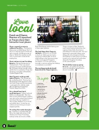 38 
The last CALL • love local 
Love local 
Derek and Sharon 
Newton of Liquorland 
in Taupo share their 
favourite local places 
I have a special occasion to 
celebrate I’m off to... The Brantry 
Restaurant on Rifle Range Rd. It is 
set in an original 1950s townhouse, 
with a variety of different areas to 
dine in. While the weather is still 
cool, our favourite is beside the 
roaring fire. 
I have visitors in town I’m taking 
them to... Plateau Restaurant on 
Tuwharetoa St. This is an award-winning 
restaurant and Monteith’s 
Bar. We enjoy sitting outside in their 
garden bar on a gorgeous Taupo day 
enjoying a nice glass of Monteith’s 
Crushed Apple Cider. 
But if I want to catch up with 
mates I’ll go to... The Mousetrap 
Bar on Northcroft St. This bar has a 
beautiful deck with expansive views 
over Lake Taupo and the mountains 
– a great place for a Friday night 
glass of Mysterious Diggings 
Central Otago Pinot Noir. 
For a relaxed long lunch 
you’ll find me at... L’Arte Café and 
Gallery on Mapara Rd. This has 
been voted Lonely Planet’s number 
one cafe in the central North Island 
and one of the top 10 places to 
visit in New Zealand. It is a visual 
and edible feast. It even has an 
outdoor mosaic living room and 
magical garden. 
To soak up the sun the best place 
is... Café Pinot on Huka Falls Rd. 
Sit on the deck with views of Mt 
Tauhara and Taupo Township, 
tasting lovely wine such as Mills 
Reef Chardonnay while sharing one 
of their great platters. 
The best thing about Taupo in 
spring is... being out on the lake 
in the boat. With a picnic lunch, 
enjoying a chilled glass of wine, 
while taking in the stunning views 
of the snow-capped Tongariro 
mountains. It is not quite warm 
enough to swim in spring, but fishing 
is sometimes successful! 
The one thing everybody should 
know about the Taupo region is... 
Taupo 
Taupo is home to New Zealand’s 
most visited natural attraction, the 
majestic Huka Falls. But there is 
something for everyone here. You can 
experience mountain biking, snow 
skiing, all sorts of water activities 
and fishing on Lake Taupo, as well as 
a soak in our natural hot pools after 
doing the Tongariro Crossing 
in the national park. 
The drink that sums up spring 
for us is ... A Lighthouse gin and 
tonic in a tall glass topped with a 
slice of cucumber. 
5 
Liquorland 
Taupo 
74 Tuwharetoa St 
Taupo. 07 378 9000 
1 
2 
3 
4 
1. Café Pinot 
56 Huka Falls Rd 
2. Plateau Restaurant 
64 Tuwharetoa St 
3. Mousetrap Bar 
14 Northcroft St 
4. Brantry Restaurant 
45 Rifle Range Rd 
5. L’Arte Café and 
Gallery and Garden 
255 Mapara Rd 
5 
 