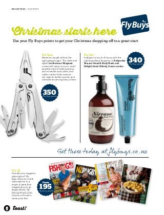 40 
PRO MOTION • FLY BUYS 
Christmas tarts here 
Use your Fly Buys points to get your Christmas shopping off to a great start 
For him: 
Never be caught without the 
right gadget again. The sleek and 
stylish Leatherman Wingman 
comes with every tool you could 
possibly need including spring-action 
needle-nose pliers, wire 
cutter, combo knife, scissors, 
can opener, bottler opener, and 
screwdrivers among many others. 
350 
Fly Buys points 
For her: 
Indulge in a touch of luxury with the 
subtle gardenia fragrance of Antipodes 
Nirvana Hand & Body Wash and 
Delight Hand & Body Cream combo. 
340 
Fly Buys points 
From 
195 
Fly Buys points 
Get these today at flybuys.co.nz 
For all: 
How about a magazine 
subscription? Fly 
Buys offers six-month 
subscriptions to a 
range of great Kiwi 
magazines such as 
Rugby World, NZ 
Fishing World, Dish, 
Cuisine or Good to 
name just a few. 
 