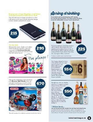 XXXXXX • XXXXXXXX 
Spring drinking 
Successful spring entertaining will require 
successful spring drinks. Try these great Fly Buys 
rewards redeemable at your local Liquorland. 
Have power at your fingertips at all times 
with the Lenmar Portable Power Pack. 
This nifty wee box can charge your phone, or other 
USB devices on-the-go. It’s sleek rubberised design 
makes it durable and perfect for travel. 
Put some sparkle in the festive season 
with Lindauer, New Zealand’s iconic 
sparkling wine. Select three of any of 
the following 750ml Lindauer varieties: 
Lindauer Brut, Fraise, Rosé, Pinot Gris, 
Sec, Sauvignon Blanc, Summer 
*Lindauer varietals vary by Liquorland store Yes please! 
The Tuatara Mixed Six Pack 
is the perfect place to start 
exploring Kiwi craft 
beers, letting you 
try six different 
flagship brews in 
one box. The pack 
includes one each 
of Tuatara’s Pilsner, 
Helles, IPA, Ardennes, 
Porter and Hefe. 
215 
Fly Buys points 
For the kids: 
Embrace the craze. Create cool rubber 
band necklaces, bracelets, rings and 
more with the Cra-Z-Loom Bracelet 
maker. Comes with five hooks and more 
than 600 rubber bands. 
295 
Fly Buys points 
670 
Fly Buys points 
225 
Fly Buys points 
Straight up, over ice, shaken, 
stirred or a complex cocktail, 
everyone has a favourite 
way to enjoy these 
premium spirits. 
Pick any 2 bottles 
550 
from Johnnie 
Walker Red Whisky 
Fly Buys points 
1L, Canadian Club 
Whisky 1L, Jim Beam 
Bourbon 1L, Appleton Estate 
VX Rum 700ml, Bombay 
Sapphire Gin 1L, Absolut 
Vodka 1L 
* Did you know.... 
You can now pick up these rewards from any Liquorland straight away. 
1. Simply select the reward by clicking on ‘’get it’’ at www.flybuys.co.nz 
2. Head to your local Liquorland with your Fly Buys card 3.Take the reward 
home with you. No paper vouchers or emails required. How easy is that? 
www.toastmag.co.nz 41 
Take up the challenge of real mechanics 
with Meccano Multi Models. Each set 
includes everything you need to build 
25 different models from the same set. 
550 
Fly Buys points 
*Rewards are subject to availability, points are correct at time of print. 
 