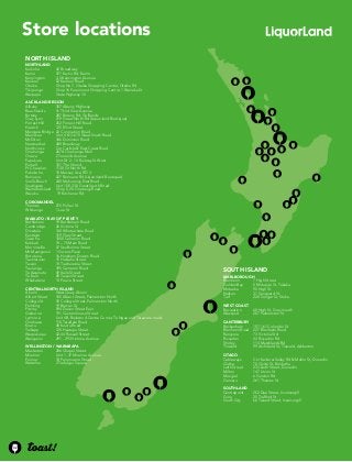Store locations 
South Island 
Marlborough 
Blenheim 7 High Street 
Golden Bay 5 Motupipi St, Takaka 
Motueka 90 High St 
Nelson 31 Vanguard St 
Turf 228 Songer St, Stoke 
WEST COAST 
Recreation 68 High St, Greymouth 
Westport 207 Palmerston St 
Canterbury 
Beckenham 157-161 Colombo St 
Blenheim Road 227 Blenheim Road 
Rangiora 73 Victoria Std 
Riccarton 43 Riccarton Rd 
Shirley 114 Marshlands Rd 
Tinwald 99 Archibald St, Tinwald, Ashburton 
Otago 
Cableways Cnr Kaikorai Valley Rd & Mellor St, Dunedin 
Clutha 70 Clyde St, Balclutha 
Leith Street 233 Leith Street, Dunedin 
Milton 147 Union St 
Mosgiel 6 Gordon Rd 
Oamaru 261 Thames St 
Southland 
Centrepoint 252 Dee Street, Invercargill 
Gore 25 Trafford St 
South City 66 Tweed Street, Invercargill 
NORth Island 
Northland 
Kaikohe 42 Broadway 
Kamo 477 Kamo Rd, Kamo 
Kensington 3-5 Kensington Avenue 
Kerikeri 52 Kerikeri Road 
Otaika Shop No 7, Otaika Shopping Centre, Otaika Rd 
Tikipunga Shop 16 Paramount Shopping Centre, 1 Wanaka St 
Waipapa State Highway 10 
Auckland Region 
Albany 357 Albany Highway 
Beachlands 41 Third View Avenue 
Botany 287 Botany Rd, Golflands 
Grey Lynn 219 Great North Rd (Liquorland Boutique) 
Forrest Hill 252 Forrest Hill Road 
Howick 125 Elliot Street 
Mangere Bridge 42 Coronation Road 
Manukau Unit 4 613-615 Great South Road 
Mt Eden 346 Dominion Road 
Newmarket 480 Broadway 
Northcross Cnr Carlisle & East Coast Road 
Onehunga 267A Onehunga Mall 
Orewa 2 Tamariki Avenue 
Papakura Unit D/ 2 - 14 Railway St West 
Parnell 101 The Strand 
Pt Chevalier 1130 Gt North Rd 
Pukekohe 10 Massey Ave, RD 3 
Remuera 427 Remuera Rd (Liquorland Boutique) 
Snells Beach 240 Mahurangi East Road 
Southgate Unit 15E, 230 Great South Road 
Waiheke Island Shop 5, 24 Onetangi Road 
Waiuku 19 Kitchener Rd 
Coromandel 
Thames 215 Pollen St 
Whitianga 1 Lee St 
Waikato / Bay of Plenty 
Bethlehem 19 Bethlehem Road 
Cambridge 26 Victoria St 
Dinsdale 140 Whatawhata Road 
Eastside 319 Grey Street 
Gate Pa 1000 Cameron Road 
Katikati 74 – 76 Main Road 
Morrinsville 47 Studholme Street 
Mt Maunganui 1 Owens Place 
Rototuna 16 Horsham Downs Road 
Taumarunui 15 Hakiaha Street 
Taupo 74 Tuwharetoa Street 
Tauranga 395 Cameron Road 
Te Awamutu 49 Vaile Street 
Te Kuiti 80 Taupiri Street 
Whakatane 13 Peace Street 
Central north Island 
Ahuriri West Quay Ahuriri 
Albert Street 105 Albert Street, Palmerston North 
College St 92 College Street, Palmerston North 
Feilding 19 Bowen St 
Fitzroy 594 Devon Street East 
Gisborne 191 Customhouse Street 
Lynmore Unit 4B, Redwood Centre Corner, Te Ngae and Tarawere roads 
Onekawa 110 Taradale Road 
Koutu 48 Koutu Road 
Taihape 120 Hautapu Street 
Waipukurau 42-44 Russell Street 
Wanganui 291 - 293 Victoria Avenue 
Wellington / Wairarapa 
Masterton 206 Chapel Street 
Miramar Unit 1, 37 Miramar Avenue 
Porirua 18 Parumoana Street 
Waterloo 2 Trafalgar Square 
42 
 