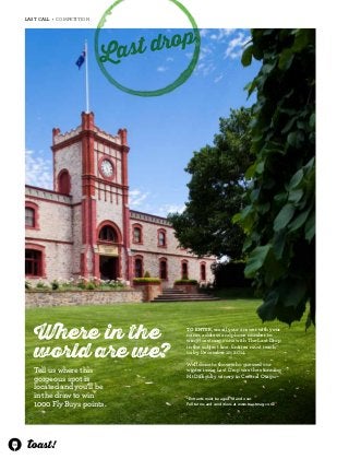 46 
LAST CALL • COMPETITION 
Last drop 
Where in the 
world are we? 
*Entrants must be aged 18 and over. 
Full terms and conditions at www.toastmag.co.nz 
Tell us where this 
gorgeous spot is 
located and you’ll be 
in the draw to win 
1000 Fly Buys points. 
To enter, email your answer with your 
name, address and phone number to 
win@toastmag.co.nz with The Last Drop 
in the subject line. Entries must reach 
us by December 10, 2014. 
Well done to those who guessed our 
winter issue Last Drop was the stunning 
Mt Difficulty winery in Central Otago. 
 