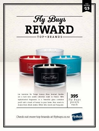 395 
Fly Buys 
point s 
each 
Les Lumiéres Du Temps Luxury Glass Scented Candles 
are a lush new candle collection made in France. With 
sophisticated fragrances in a beautiful glass container 
you’ll add a touch of luxury to your home. Four scents to 
choose from: Black Amber, White Silk, Secret and Turquoise. 
Check out more top brands at flybuys.co.nz 
15 
 