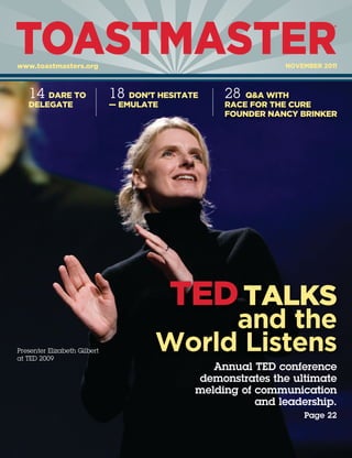 TOASTMASTER
                                                                          ®




www.toastmasters.org                                          NOVEMBER 2011



   14 DARE TO                 18 DON’T HESITATE    28  Q&A WITH
   DELEGATE                   — EMULATE            RACE FOR THE CURE
                                                   FOUNDER NANCY BRINKER




                                          TED TALKS
                                           and the
Presenter Elizabeth Gilbert
at TED 2009
                                      World Listens
                                                 Annual TED conference
                                              demonstrates the ultimate
                                              melding of communication
                                                         and leadership.
                                                                  Page 22
 