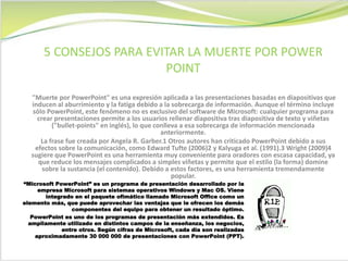 "Muerte por PowerPoint" es una expresión aplicada a las presentaciones basadas en diapositivas que
inducen al aburrimiento y la fatiga debido a la sobrecarga de información. Aunque el término incluye
sólo PowerPoint, este fenómeno no es exclusivo del software de Microsoft: cualquier programa para
crear presentaciones permite a los usuarios rellenar diapositiva tras diapositiva de texto y viñetas
("bullet-points" en inglés), lo que conlleva a esa sobrecarga de información mencionada
anteriormente.
La frase fue creada por Angela R. Garber.1 Otros autores han criticado PowerPoint debido a sus
efectos sobre la comunicación, como Edward Tufte (2006)2 y Kalyuga et al. (1991).3 Wright (2009)4
sugiere que PowerPoint es una herramienta muy conveniente para oradores con escasa capacidad, ya
que reduce los mensajes complicados a simples viñetas y permite que el estilo (la forma) domine
sobre la sustancia (el contenido). Debido a estos factores, es una herramienta tremendamente
popular.
5 CONSEJOS PARA EVITAR LA MUERTE POR POWER
POINT
“Microsoft PowerPoint” es un programa de presentación desarrollado por la
empresa Microsoft para sistemas operativos Windows y Mac OS. Viene
integrado en el paquete ofimático llamado Microsoft Office como un
elemento más, que puede aprovechar las ventajas que le ofrecen los demás
componentes del equipo para obtener un resultado óptimo.
PowerPoint es uno de los programas de presentación más extendidos. Es
ampliamente utilizado en distintos campos de la enseñanza, los negocios,
entre otros. Según cifras de Microsoft, cada día son realizadas
aproximadamente 30 000 000 de presentaciones con PowerPoint (PPT).
 