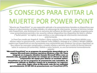 "Muerte por PowerPoint" es una expresión aplicada a las presentaciones basadas en diapositivas que
inducen al aburrimiento y la fatiga debido a la sobrecarga de información. Aunque el término incluye
sólo PowerPoint, este fenómeno no es exclusivo del software de Microsoft: cualquier programa para
crear presentaciones permite a los usuarios rellenar diapositiva tras diapositiva de texto y viñetas
("bullet-points" en inglés), lo que conlleva a esa sobrecarga de información mencionada
anteriormente.
La frase fue creada por Angela R. Garber.1 Otros autores han criticado PowerPoint debido a sus
efectos sobre la comunicación, como Edward Tufte (2006)2 y Kalyuga et al. (1991).3 Wright (2009)4
sugiere que PowerPoint es una herramienta muy conveniente para oradores con escasa capacidad, ya
que reduce los mensajes complicados a simples viñetas y permite que el estilo (la forma) domine
sobre la sustancia (el contenido). Debido a estos factores, es una herramienta tremendamente
popular.
5 CONSEJOS PARA EVITAR LA
MUERTE POR POWER POINT
“Microsoft PowerPoint” es un programa de presentación desarrollado por la
empresa Microsoft para sistemas operativos Windows y Mac OS. Viene
integrado en el paquete ofimático llamado Microsoft Office como un
elemento más, que puede aprovechar las ventajas que le ofrecen los demás
componentes del equipo para obtener un resultado óptimo.
PowerPoint es uno de los programas de presentación más extendidos. Es
ampliamente utilizado en distintos campos de la enseñanza, los negocios,
entre otros. Según cifras de Microsoft, cada día son realizadas
aproximadamente 30 000 000 de presentaciones con PowerPoint (PPT).
 