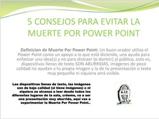 Definicion de Muerte Por Power Point: Un buen orador utiliza el
Power Point como un apoyo a lo que está diciendo, una ayuda para
enfatizar una idea(s) y no para distraer (o dormir) al público, esto es,
diapositivas llenas de texto SON ABURRIDAS, imágenes de poco
calidad no ayudan a tu propia imagen y la de tu presentación o texto
muy pequeño ni siquiera será visible.
5 CONSEJOS PARA EVITAR LA
MUERTE POR POWER POINT
Las diapositivas llenas de texto, las imágenes
son de baja calidad (si tiene imágenes) o ni
siquiera se alcanza a leer desde todos los
diferentes lugares de la sala, créeme, va a ser
una presentación muy aburrida, aquí vas a
experimentar la Muerte Por Power Point..
 