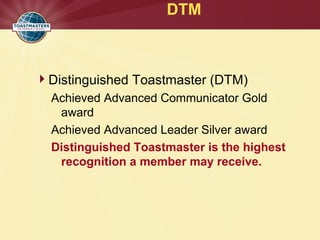 DTM
Distinguished Toastmaster (DTM)
Achieved Advanced Communicator Gold
award
Achieved Advanced Leader Silver award
Distinguished Toastmaster is the highest
recognition a member may receive.
 