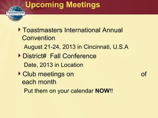 Upcoming Meetings
Toastmasters International Annual
Convention
August 21-24, 2013 in Cincinnati, U.S.A
District# Fall Conference
Date, 2013 in Location
Club meetings on of
each month
Put them on your calendar NOW!!
 