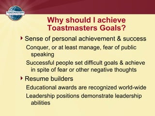 Why should I achieve
Toastmasters Goals?
Sense of personal achievement & success
Conquer, or at least manage, fear of public
speaking
Successful people set difficult goals & achieve
in spite of fear or other negative thoughts
Resume builders
Educational awards are recognized world-wide
Leadership positions demonstrate leadership
abilities
 