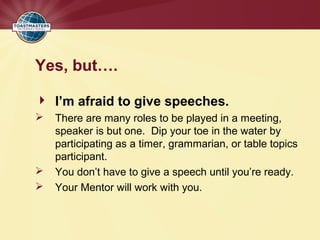 Yes, but….
 I’m afraid to give speeches.
 There are many roles to be played in a meeting,
speaker is but one. Dip your toe in the water by
participating as a timer, grammarian, or table topics
participant.
 You don’t have to give a speech until you’re ready.
 Your Mentor will work with you.
 