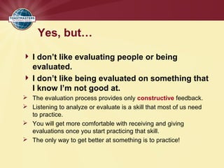 Yes, but…
 I don’t like evaluating people or being
evaluated.
 I don’t like being evaluated on something that
I know I’m not good at.
 The evaluation process provides only constructive feedback.
 Listening to analyze or evaluate is a skill that most of us need
to practice.
 You will get more comfortable with receiving and giving
evaluations once you start practicing that skill.
 The only way to get better at something is to practice!
 