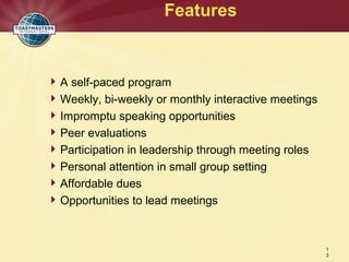 A self-paced program
Weekly, bi-weekly or monthly interactive meetings
Impromptu speaking opportunities
Peer evaluations
Participation in leadership through meeting roles
Personal attention in small group setting
Affordable dues
Opportunities to lead meetings
Features
1
3
 