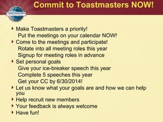 Commit to Toastmasters NOW!
Make Toastmasters a priority!
Put the meetings on your calendar NOW!
Come to the meetings and participate!
Rotate into all meeting roles this year
Signup for meeting roles in advance
Set personal goals
Give your ice-breaker speech this year
Complete 5 speeches this year
Get your CC by 6/30/2014!
Let us know what your goals are and how we can help
you
Help recruit new members
Your feedback is always welcome
Have fun!
 